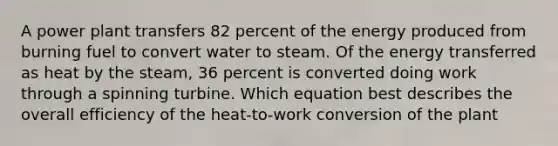 A power plant transfers 82 percent of the energy produced from burning fuel to convert water to steam. Of the energy transferred as heat by the steam, 36 percent is converted doing work through a spinning turbine. Which equation best describes the overall efficiency of the heat-to-work conversion of the plant