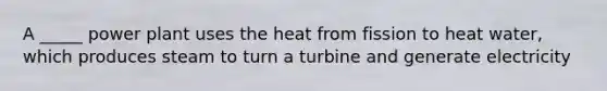 A _____ power plant uses the heat from fission to heat water, which produces steam to turn a turbine and generate electricity