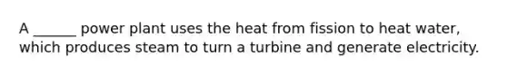 A ______ power plant uses the heat from fission to heat water, which produces steam to turn a turbine and generate electricity.