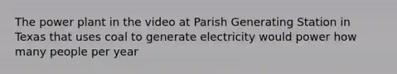 The power plant in the video at Parish Generating Station in Texas that uses coal to generate electricity would power how many people per year