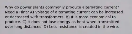 Why do power plants commonly produce alternating current? Need a Hint? A) Voltage of alternating current can be increased or decreased with transformers. B) It is more economical to produce. C) It does not lose energy as heat when transmitted over long distances. D) Less resistance is created in the wire.