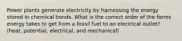 Power plants generate electricity by harnessing the energy stored in chemical bonds. What is the correct order of the forms energy takes to get from a fossil fuel to an electrical outlet? (heat, potential, electrical, and mechanical)