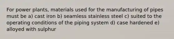 For power plants, materials used for the manufacturing of pipes must be a) cast iron b) seamless stainless steel c) suited to the operating conditions of the piping system d) case hardened e) alloyed with sulphur