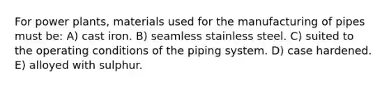 For power plants, materials used for the manufacturing of pipes must be: A) cast iron. B) seamless stainless steel. C) suited to the operating conditions of the piping system. D) case hardened. E) alloyed with sulphur.