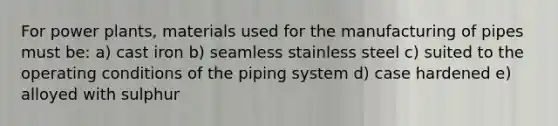 For power plants, materials used for the manufacturing of pipes must be: a) cast iron b) seamless stainless steel c) suited to the operating conditions of the piping system d) case hardened e) alloyed with sulphur