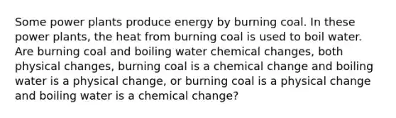 Some power plants produce energy by burning coal. In these power plants, the heat from burning coal is used to boil water. Are burning coal and boiling water chemical changes, both physical changes, burning coal is a chemical change and boiling water is a physical change, or burning coal is a physical change and boiling water is a chemical change?