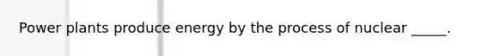 Power plants produce energy by the process of nuclear _____.