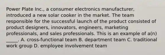 Power Plate Inc., a consumer electronics manufacturer, introduced a new solar cooker in the market. The team responsible for the successful launch of the product consisted of product designers, innovators, engineers, marketing professionals, and sales professionals. This is an example of a(n) _____. A. cross-functional team B. department team C. traditional work group D. employee involvement team