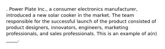 . Power Plate Inc., a consumer electronics manufacturer, introduced a new solar cooker in the market. The team responsible for the successful launch of the product consisted of product designers, innovators, engineers, marketing professionals, and sales professionals. This is an example of a(n) _____.