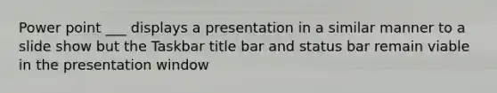 Power point ___ displays a presentation in a similar manner to a slide show but the Taskbar title bar and status bar remain viable in the presentation window