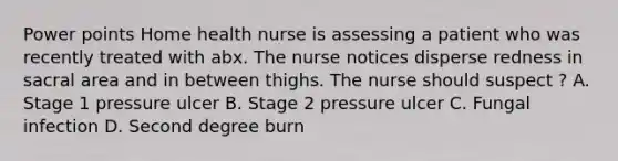 Power points Home health nurse is assessing a patient who was recently treated with abx. The nurse notices disperse redness in sacral area and in between thighs. The nurse should suspect ? A. Stage 1 pressure ulcer B. Stage 2 pressure ulcer C. Fungal infection D. Second degree burn