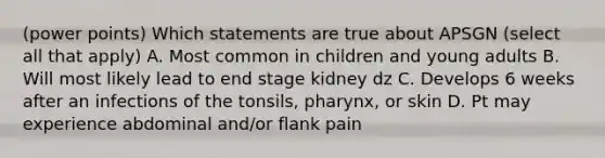 (power points) Which statements are true about APSGN (select all that apply) A. Most common in children and young adults B. Will most likely lead to end stage kidney dz C. Develops 6 weeks after an infections of the tonsils, pharynx, or skin D. Pt may experience abdominal and/or flank pain