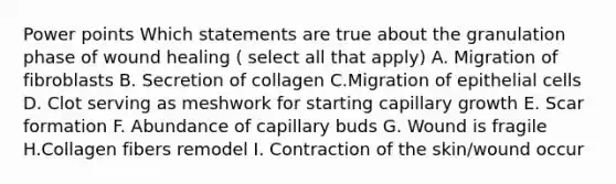 Power points Which statements are true about the granulation phase of wound healing ( select all that apply) A. Migration of fibroblasts B. Secretion of collagen C.Migration of epithelial cells D. Clot serving as meshwork for starting capillary growth E. Scar formation F. Abundance of capillary buds G. Wound is fragile H.Collagen fibers remodel I. Contraction of the skin/wound occur