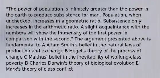 "The power of population is infinitely greater than the power in the earth to produce subsistence for man. Population, when unchecked, increases in a geometric ratio. Subsistence only increases in the arithmetic ratio. A slight acquaintance with the numbers will show the immensity of the first power in comparison with the second." The argument presented above is fundamental to A Adam Smith's belief in the natural laws of production and exchange B Hegel's theory of the process of change C Malthus' belief in the inevitability of working-class poverty D Charles Darwin's theory of biological evolution E Marx's theory of class conflict