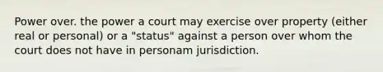 Power over. the power a court may exercise over property (either real or personal) or a "status" against a person over whom the court does not have in personam jurisdiction.