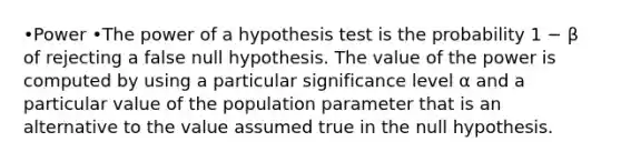 •Power •The power of a hypothesis test is the probability 1 − β of rejecting a false null hypothesis. The value of the power is computed by using a particular significance level α and a particular value of the population parameter that is an alternative to the value assumed true in the null hypothesis.