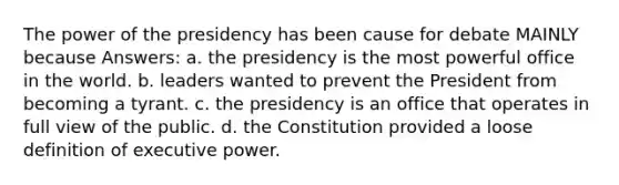 The power of the presidency has been cause for debate MAINLY because Answers: a. the presidency is the most powerful office in the world. b. leaders wanted to prevent the President from becoming a tyrant. c. the presidency is an office that operates in full view of the public. d. the Constitution provided a loose definition of executive power.