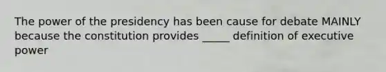 The power of the presidency has been cause for debate MAINLY because the constitution provides _____ definition of executive power