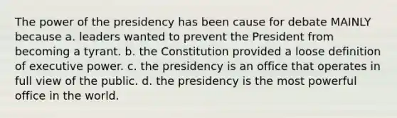 The power of the presidency has been cause for debate MAINLY because a. leaders wanted to prevent the President from becoming a tyrant. b. the Constitution provided a loose definition of executive power. c. the presidency is an office that operates in full view of the public. d. the presidency is the most powerful office in the world.