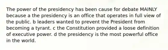 The power of the presidency has been cause for debate MAINLY because a the presidency is an office that operates in full view of the public. b leaders wanted to prevent the President from becoming a tyrant. c the Constitution provided a loose definition of executive power. d the presidency is the most powerful office in the world.