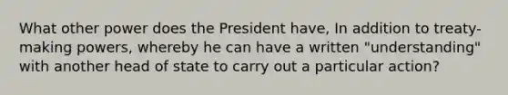 What other power does the President have, In addition to treaty-making powers, whereby he can have a written "understanding" with another head of state to carry out a particular action?