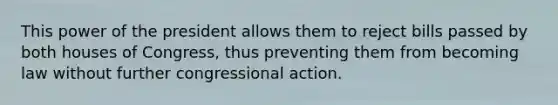 This power of the president allows them to reject bills passed by both houses of Congress, thus preventing them from becoming law without further congressional action.