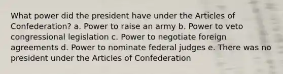 What power did the president have under the Articles of Confederation? a. Power to raise an army b. Power to veto congressional legislation c. Power to negotiate foreign agreements d. Power to nominate federal judges e. There was no president under the Articles of Confederation