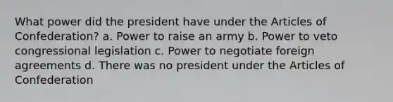 What power did the president have under the Articles of Confederation? a. Power to raise an army b. Power to veto congressional legislation c. Power to negotiate foreign agreements d. There was no president under the Articles of Confederation