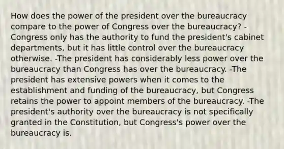 How does the power of the president over the bureaucracy compare to the power of Congress over the bureaucracy? -Congress only has the authority to fund the president's cabinet departments, but it has little control over the bureaucracy otherwise. -The president has considerably less power over the bureaucracy than Congress has over the bureaucracy. -The president has extensive powers when it comes to the establishment and funding of the bureaucracy, but Congress retains the power to appoint members of the bureaucracy. -The president's authority over the bureaucracy is not specifically granted in the Constitution, but Congress's power over the bureaucracy is.