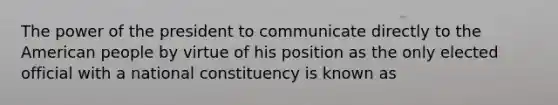 The power of the president to communicate directly to the American people by virtue of his position as the only elected official with a national constituency is known as