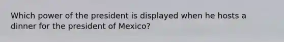 Which power of the president is displayed when he hosts a dinner for the president of Mexico?