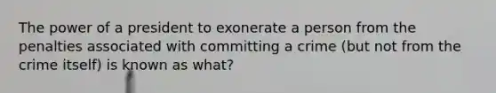 The power of a president to exonerate a person from the penalties associated with committing a crime (but not from the crime itself) is known as what?