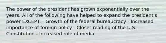 The power of the president has grown exponentially over the years. All of the following have helped to expand the president's power EXCEPT: - Growth of the federal bureaucracy - Increased importance of foreign policy - Closer reading of the U.S. Constitution - Increased role of media