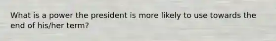 What is a power the president is more likely to use towards the end of his/her term?