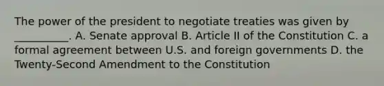 The power of the president to negotiate treaties was given by __________. A. Senate approval B. Article II of the Constitution C. a formal agreement between U.S. and foreign governments D. the Twenty-Second Amendment to the Constitution