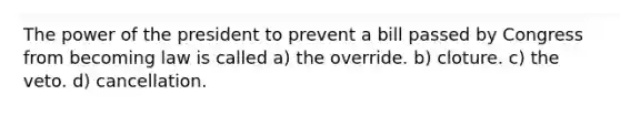 The power of the president to prevent a bill passed by Congress from becoming law is called a) the override. b) cloture. c) the veto. d) cancellation.