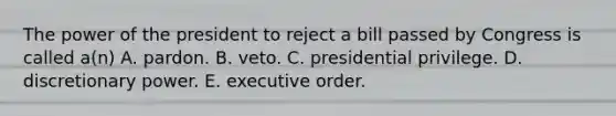 The power of the president to reject a bill passed by Congress is called a(n) A. pardon. B. veto. C. presidential privilege. D. discretionary power. E. executive order.