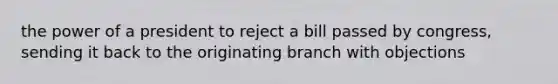 the power of a president to reject a bill passed by congress, sending it back to the originating branch with objections