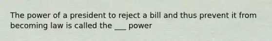 The power of a president to reject a bill and thus prevent it from becoming law is called the ___ power