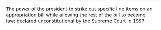 The power of the president to strike out specific line items on an appropriation bill while allowing the rest of the bill to become law; declared unconstitutional by the Supreme Court in 1997