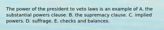 The power of the president to veto laws is an example of A. the substantial powers clause. B. the supremacy clause. C. implied powers. D. suffrage. E. checks and balances.