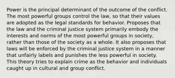 Power is the principal determinant of the outcome of the conflict. The most powerful groups control the law, so that their values are adopted as the legal standards for behavior. Proposes that the law and the criminal justice system primarily embody the interests and norms of the most powerful groups in society, rather than those of the society as a whole. It also proposes that laws will be enforced by the criminal justice system in a manner that unfairly labels and punishes the less powerful in society. This theory tries to explain crime as the behavior and individuals caught up in cultural and group conflict.