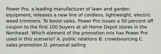 Power Pro, a leading manufacturer of lawn and garden equipment, releases a new line of cordless, lightweight, electric weed trimmers. To boost sales, Power Pro issues a 50 percent off coupon to the first 100 buyers at all Home Depot stores in the Northeast. Which element of the promotion mix has Power Pro used in this scenario? A. public relations B. crowdsourcing C. sales promotion D. personal selling