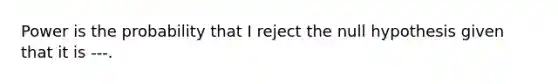 Power is the probability that I reject the null hypothesis given that it is ---.