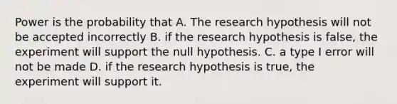 Power is the probability that A. The research hypothesis will not be accepted incorrectly B. if the research hypothesis is false, the experiment will support the null hypothesis. C. a type I error will not be made D. if the research hypothesis is true, the experiment will support it.