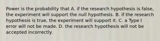 Power is the probability that A. if the research hypothesis is false, the experiment will support the null hypothesis. B. if the research hypothesis is true, the experiment will support it. C. a Type I error will not be made. D. the research hypothesis will not be accepted incorrectly.