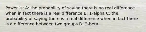 Power is: A: the probability of saying there is no real difference when in fact there is a real difference B: 1-alpha C: the probability of saying there is a real difference when in fact there is a difference between two groups D: 2-beta