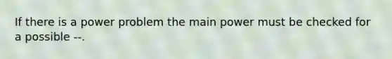 If there is a power problem the main power must be checked for a possible --.