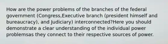 How are the power problems of the branches of the federal government (Congress,Executive branch (president himself and bureaucracy), and Judiciary) interconnected?Here you should demonstrate a clear understanding of the individual power problemsas they connect to their respective sources of power.