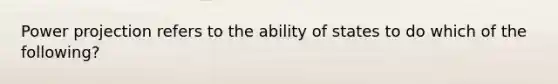 Power projection refers to the ability of states to do which of the following?